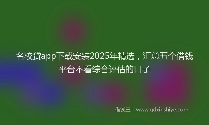 名校贷app下载安装2025年精选，汇总五个借钱平台不看综合评估的口子