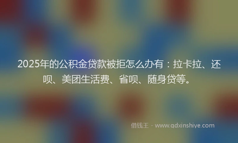 2025年的公积金贷款被拒怎么办有：拉卡拉、还呗、美团生活费、省呗、随身贷等。