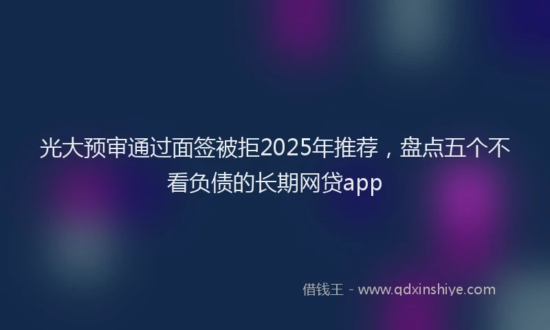 光大预审通过面签被拒2025年推荐，盘点五个不看负债的长期网贷app
