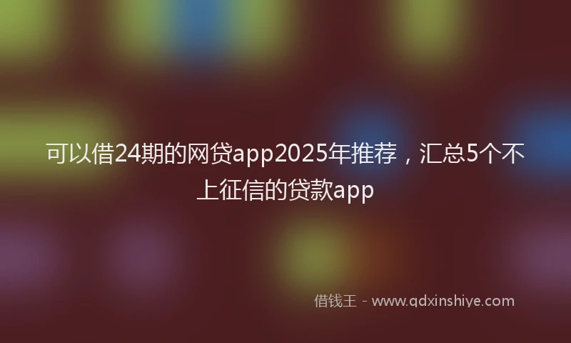 可以借24期的网贷app2025年推荐，汇总5个不上征信的贷款app