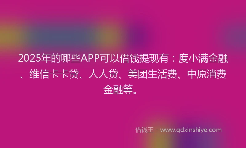 2025年的哪些APP可以借钱提现有：度小满金融、维信卡卡贷、人人贷、美团生活费、中原消费金融等。