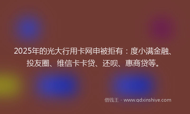 2025年的光大行用卡网申被拒有：度小满金融、投友圈、维信卡卡贷、还呗、惠商贷等。