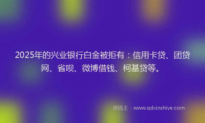 2025年的兴业银行白金被拒有：信用卡贷、团贷网、省呗、微博借钱、柯基贷等。