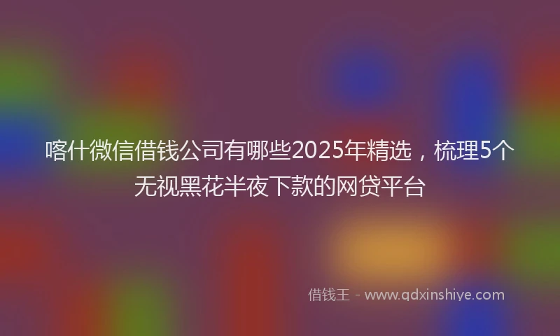 喀什微信借钱公司有哪些2025年精选，梳理5个无视黑花半夜下款的网贷平台