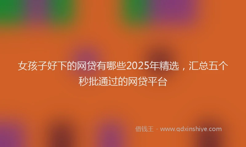女孩子好下的网贷有哪些2025年精选，汇总五个秒批通过的网贷平台