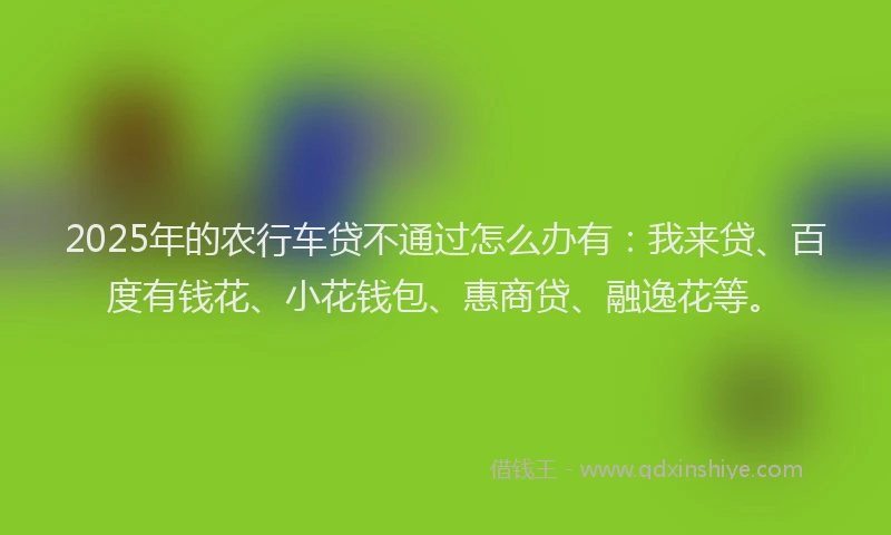 2025年的农行车贷不通过怎么办有：我来贷、百度有钱花、小花钱包、惠商贷、融逸花等。