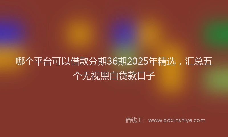 哪个平台可以借款分期36期2025年精选，汇总五个无视黑白贷款口子