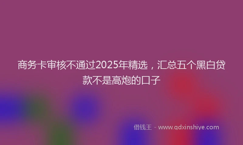 商务卡审核不通过2025年精选，汇总五个黑白贷款不是高炮的口子