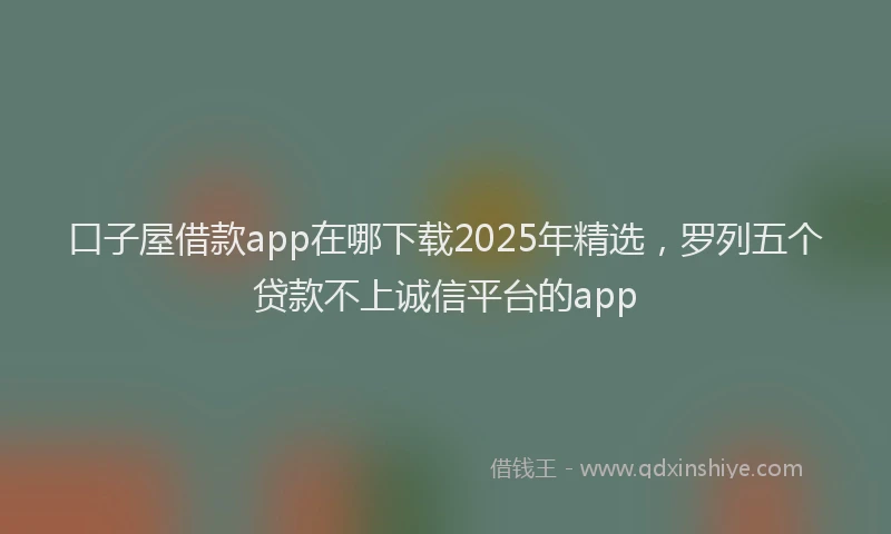 口子屋借款app在哪下载2025年精选，罗列五个贷款不上诚信平台的app