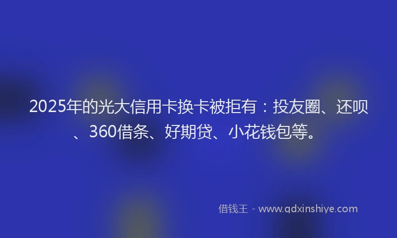2025年的光大信用卡换卡被拒有：投友圈、还呗、360借条、好期贷、小花钱包等。