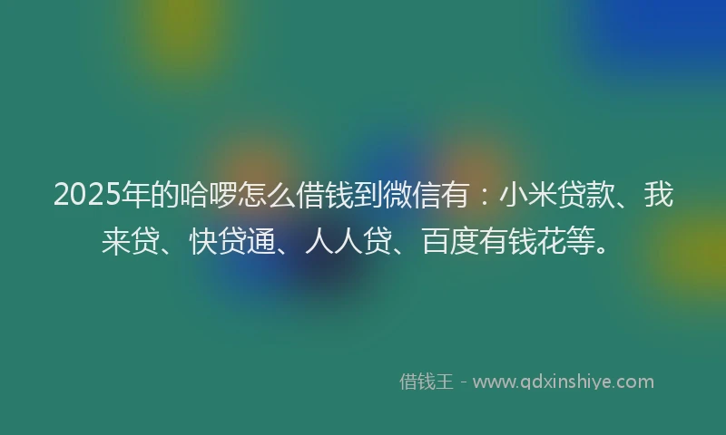 2025年的哈啰怎么借钱到微信有：小米贷款、我来贷、快贷通、人人贷、百度有钱花等。