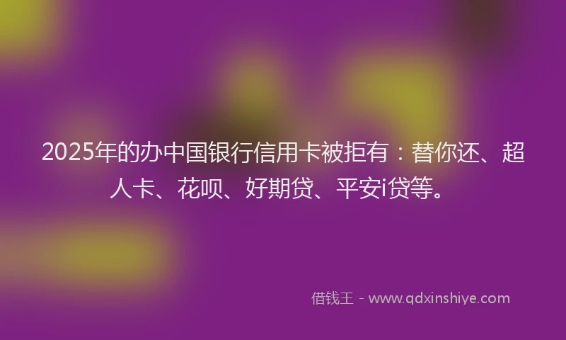 2025年的办中国银行信用卡被拒有：替你还、超人卡、花呗、好期贷、平安i贷等。