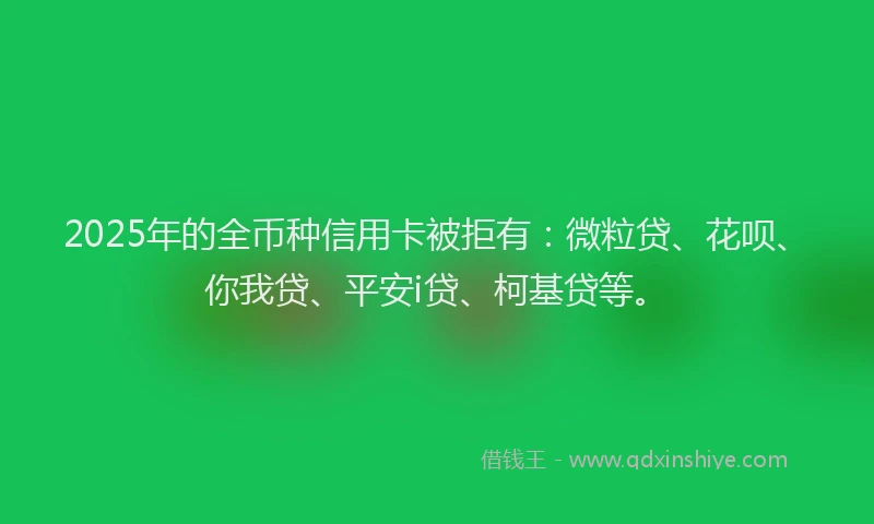 2025年的全币种信用卡被拒有：微粒贷、花呗、你我贷、平安i贷、柯基贷等。
