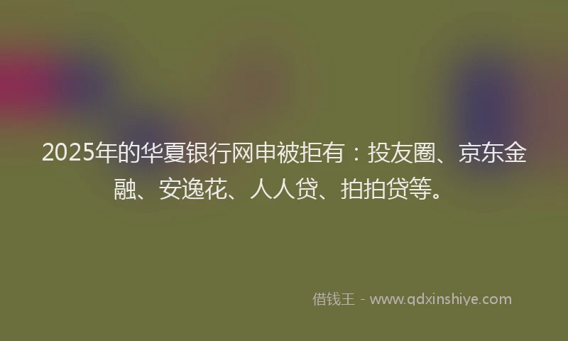 2025年的华夏银行网申被拒有：投友圈、京东金融、安逸花、人人贷、拍拍贷等。