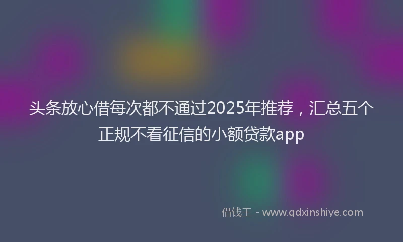 头条放心借每次都不通过2025年推荐，汇总五个正规不看征信的小额贷款app