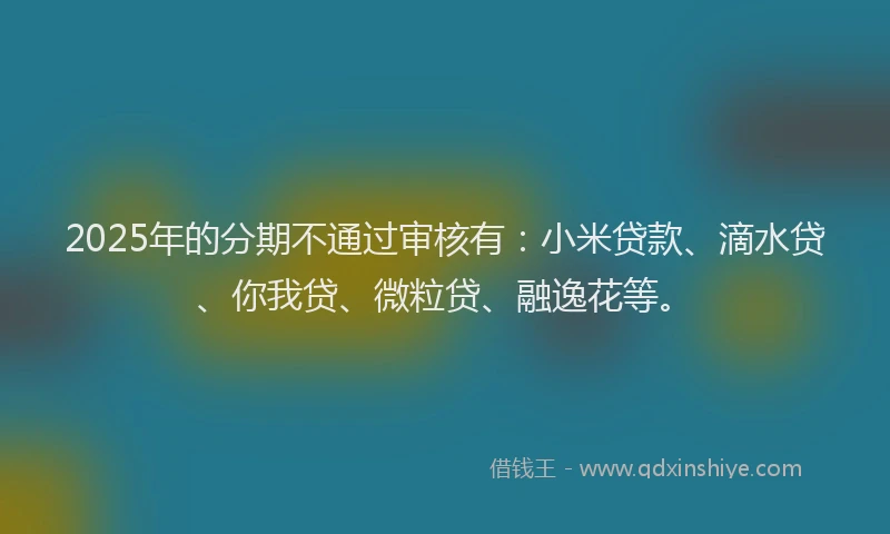 2025年的分期不通过审核有：小米贷款、滴水贷、你我贷、微粒贷、融逸花等。