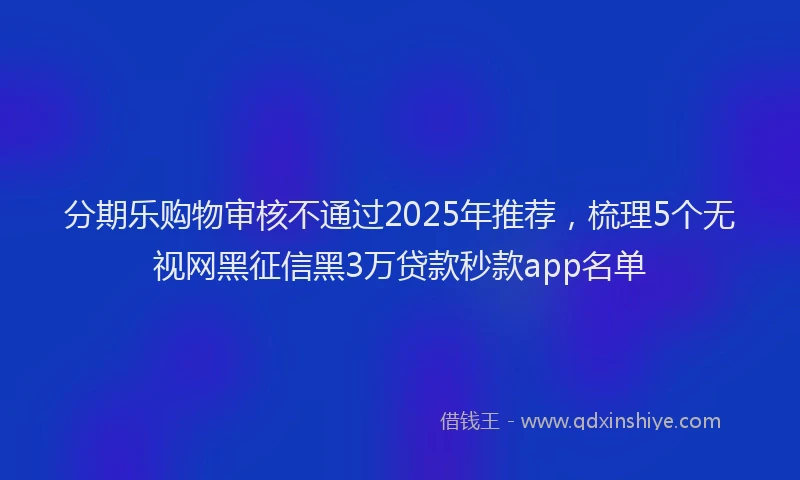分期乐购物审核不通过2025年推荐，梳理5个无视网黑征信黑3万贷款秒款app名单