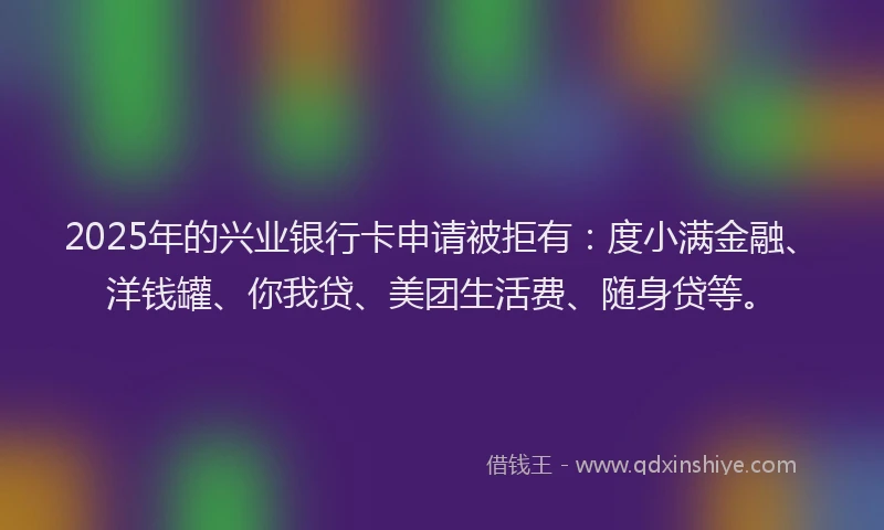 2025年的兴业银行卡申请被拒有：度小满金融、洋钱罐、你我贷、美团生活费、随身贷等。