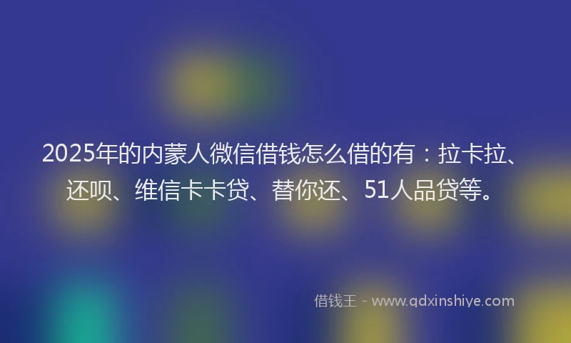 2025年的内蒙人微信借钱怎么借的有：拉卡拉、还呗、维信卡卡贷、替你还、51人品贷等。