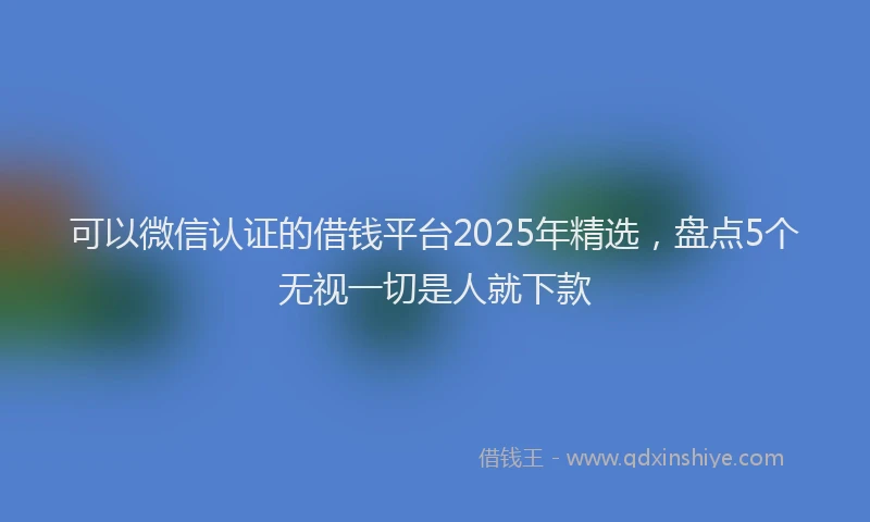可以微信认证的借钱平台2025年精选，盘点5个无视一切是人就下款