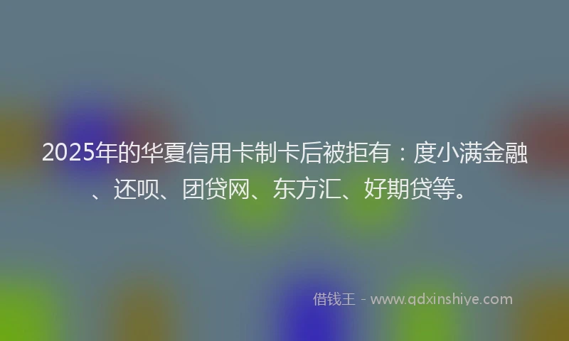 2025年的华夏信用卡制卡后被拒有：度小满金融、还呗、团贷网、东方汇、好期贷等。