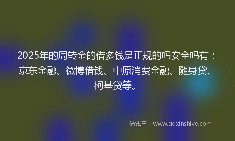 2025年的周转金的借多钱是正规的吗安全吗有：京东金融、微博借钱、中原消费金融、随身贷、柯基贷等。