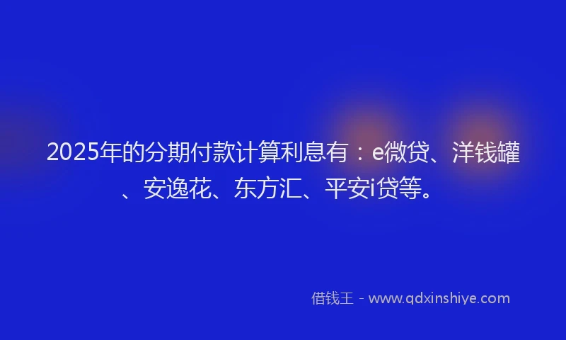 2025年的分期付款计算利息有：e微贷、洋钱罐、安逸花、东方汇、平安i贷等。