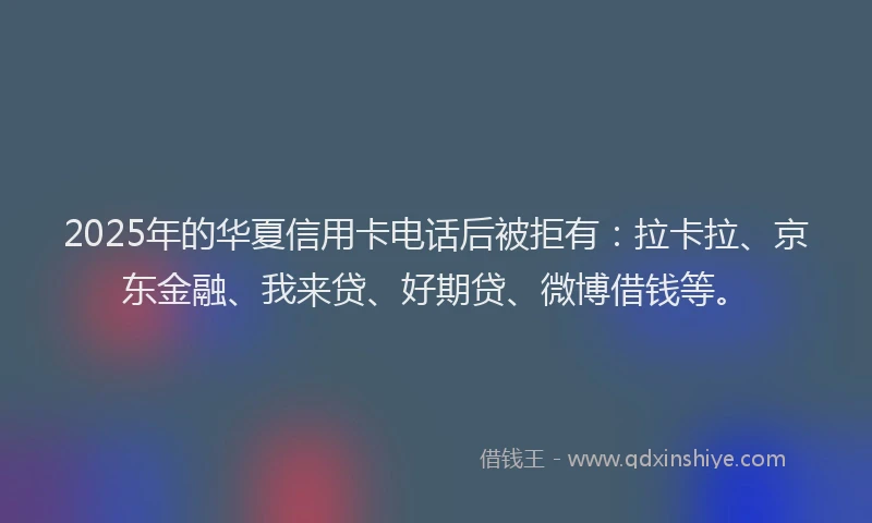 2025年的华夏信用卡电话后被拒有：拉卡拉、京东金融、我来贷、好期贷、微博借钱等。