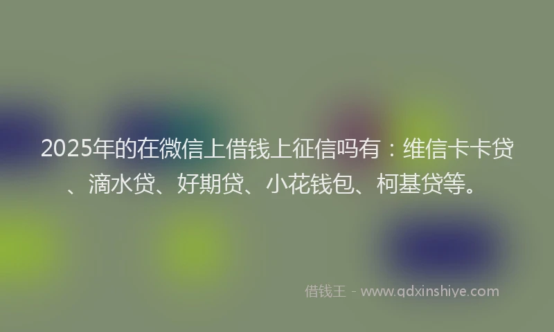 2025年的在微信上借钱上征信吗有：维信卡卡贷、滴水贷、好期贷、小花钱包、柯基贷等。