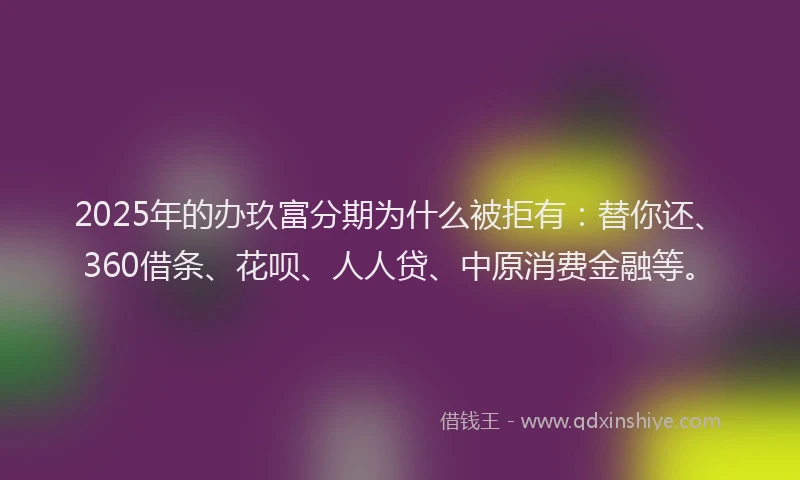 2025年的办玖富分期为什么被拒有：替你还、360借条、花呗、人人贷、中原消费金融等。