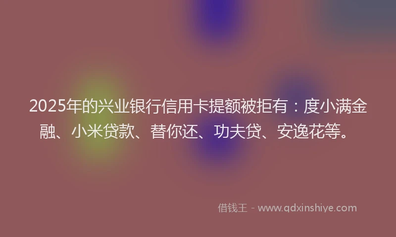 2025年的兴业银行信用卡提额被拒有：度小满金融、小米贷款、替你还、功夫贷、安逸花等。