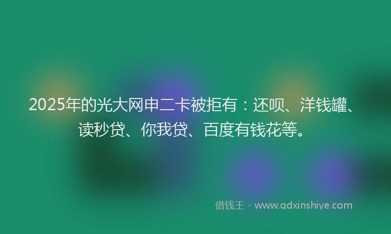 2025年的光大网申二卡被拒有：还呗、洋钱罐、读秒贷、你我贷、百度有钱花等。