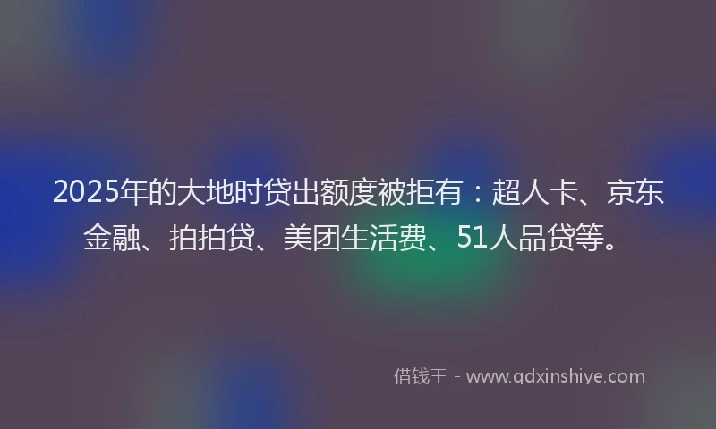 2025年的大地时贷出额度被拒有：超人卡、京东金融、拍拍贷、美团生活费、51人品贷等。