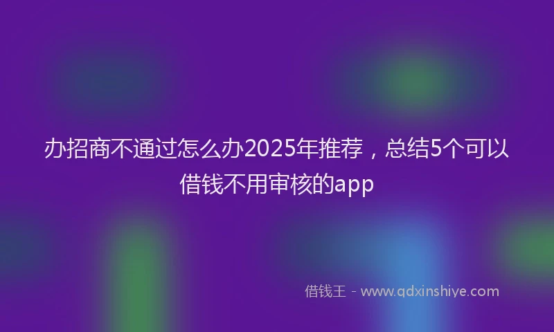 办招商不通过怎么办2025年推荐，总结5个可以借钱不用审核的app