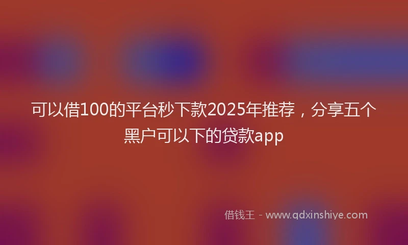 可以借100的平台秒下款2025年推荐，分享五个黑户可以下的贷款app