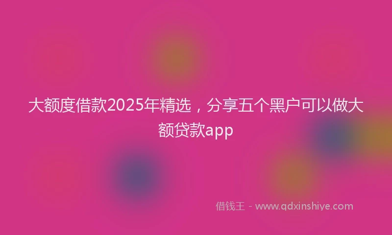大额度借款2025年精选，分享五个黑户可以做大额贷款app
