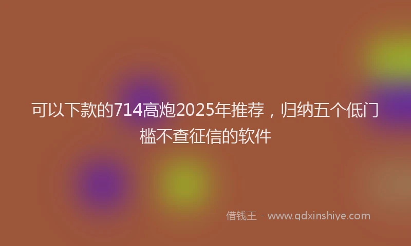 可以下款的714高炮2025年推荐，归纳五个低门槛不查征信的软件
