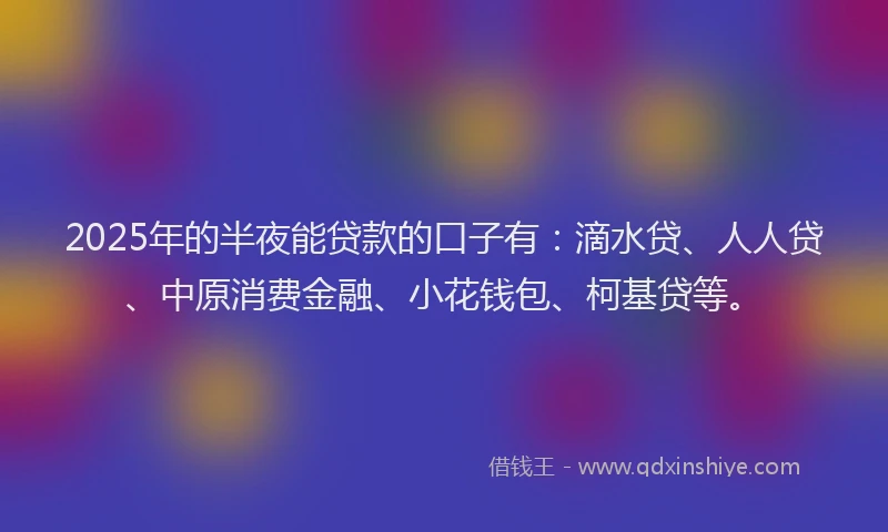 2025年的半夜能贷款的口子有：滴水贷、人人贷、中原消费金融、小花钱包、柯基贷等。
