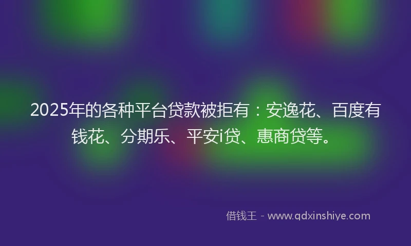 2025年的各种平台贷款被拒有：安逸花、百度有钱花、分期乐、平安i贷、惠商贷等。