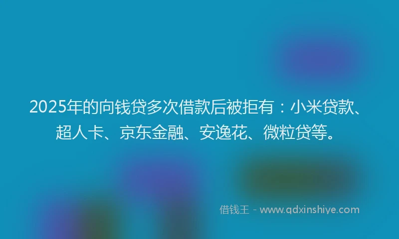 2025年的向钱贷多次借款后被拒有：小米贷款、超人卡、京东金融、安逸花、微粒贷等。