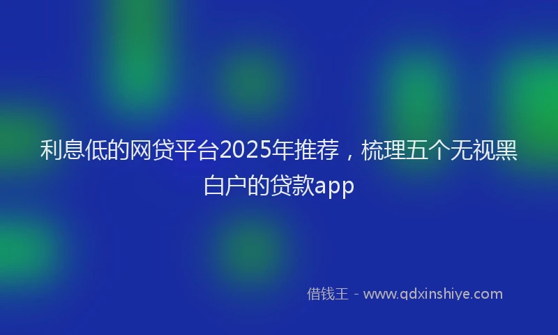 利息低的网贷平台2025年推荐，梳理五个无视黑白户的贷款app