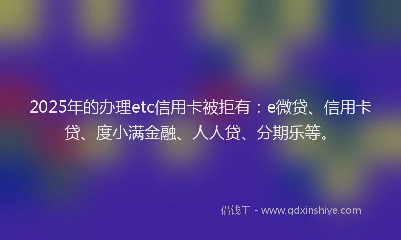 2025年的办理etc信用卡被拒有：e微贷、信用卡贷、度小满金融、人人贷、分期乐等。