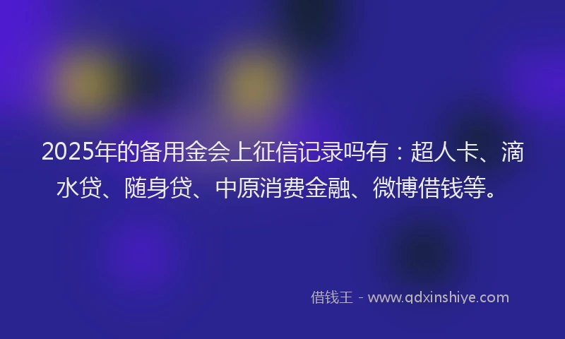 2025年的备用金会上征信记录吗有：超人卡、滴水贷、随身贷、中原消费金融、微博借钱等。