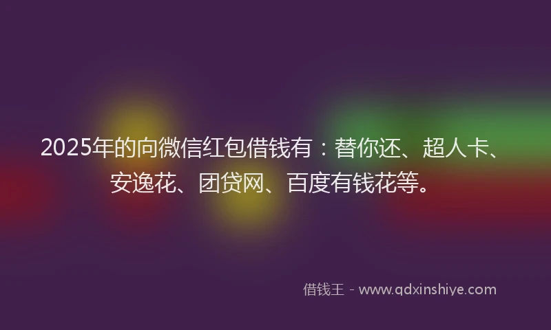 2025年的向微信红包借钱有：替你还、超人卡、安逸花、团贷网、百度有钱花等。