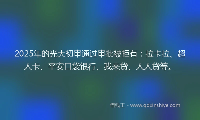2025年的光大初审通过审批被拒有：拉卡拉、超人卡、平安口袋银行、我来贷、人人贷等。