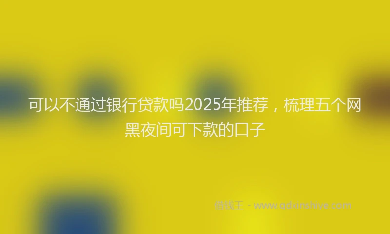 可以不通过银行贷款吗2025年推荐，梳理五个网黑夜间可下款的口子
