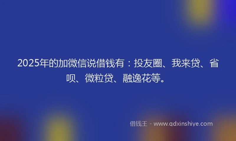 2025年的加微信说借钱有：投友圈、我来贷、省呗、微粒贷、融逸花等。