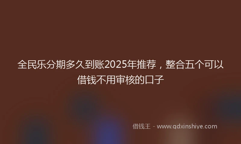 全民乐分期多久到账2025年推荐，整合五个可以借钱不用审核的口子