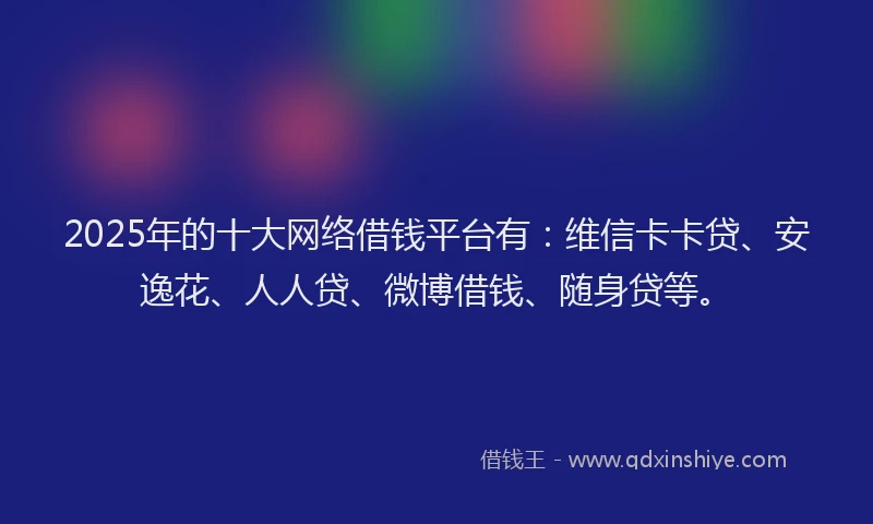 2025年的十大网络借钱平台有：维信卡卡贷、安逸花、人人贷、微博借钱、随身贷等。