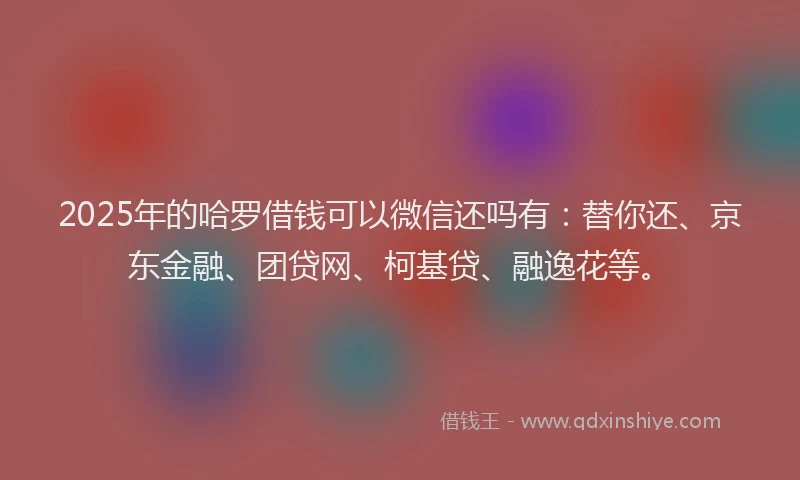 2025年的哈罗借钱可以微信还吗有：替你还、京东金融、团贷网、柯基贷、融逸花等。